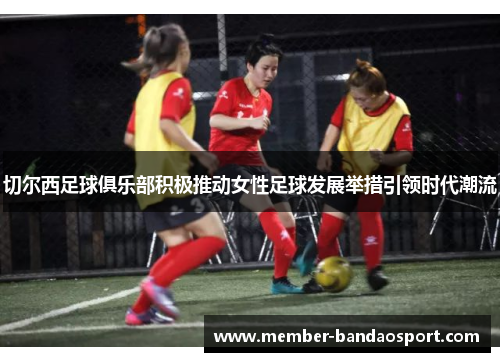 切尔西足球俱乐部积极推动女性足球发展举措引领时代潮流