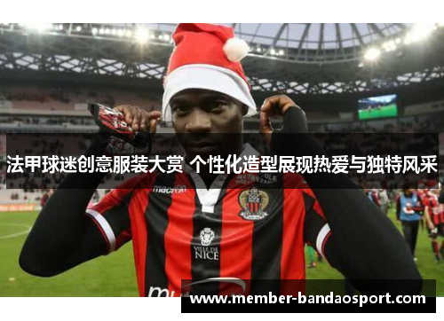 法甲球迷创意服装大赏 个性化造型展现热爱与独特风采 法甲球迷创意服装大赏 个性化造型展现热爱与独特风采