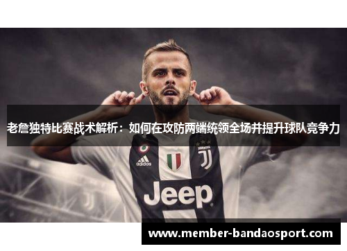 老詹独特比赛战术解析：如何在攻防两端统领全场并提升球队竞争力