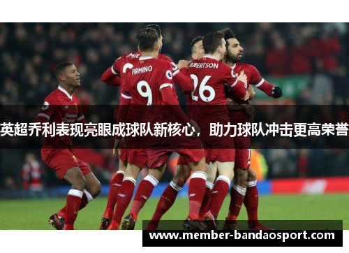 英超乔利表现亮眼成球队新核心，助力球队冲击更高荣誉