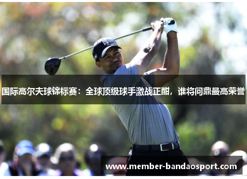 国际高尔夫球锦标赛：全球顶级球手激战正酣，谁将问鼎最高荣誉