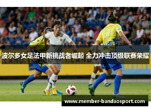 波尔多女足法甲新挑战者崛起 全力冲击顶级联赛荣耀 波尔多女足法甲新挑战者崛起 全力冲击顶级联赛荣耀