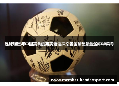 足球明星与中国美食的完美邂逅探索各国球星最爱的中华菜肴