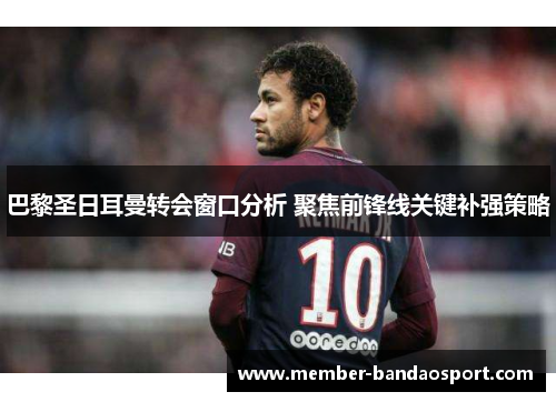 巴黎圣日耳曼转会窗口分析 聚焦前锋线关键补强策略