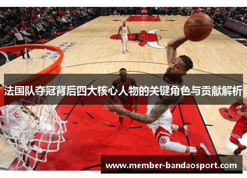 法国队夺冠背后四大核心人物的关键角色与贡献解析 法国队夺冠背后四大核心人物的关键角色与贡献解析