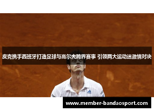 皮克携手西班牙打造足球与高尔夫跨界赛事 引领两大运动迷激情对决