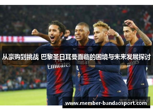 从豪购到挑战 巴黎圣日耳曼面临的困境与未来发展探讨 从豪购到挑战 巴黎圣日耳曼面临的困境与未来发展探讨