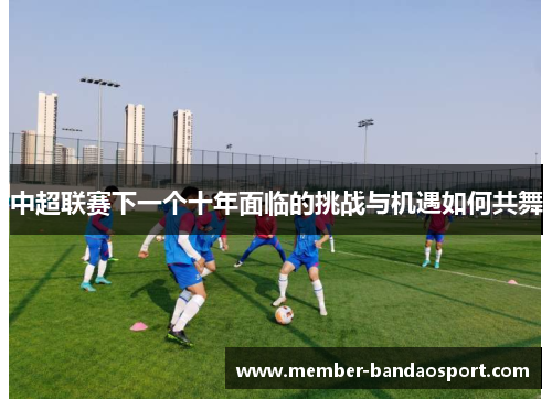 中超联赛下一个十年面临的挑战与机遇如何共舞