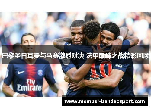 巴黎圣日耳曼与马赛激烈对决 法甲巅峰之战精彩回顾 巴黎圣日耳曼与马赛激烈对决 法甲巅峰之战精彩回顾