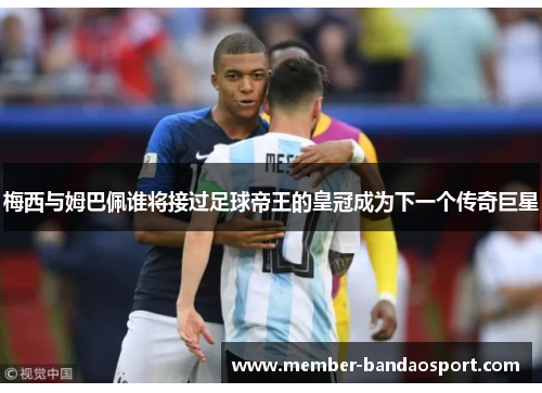 梅西与姆巴佩谁将接过足球帝王的皇冠成为下一个传奇巨星