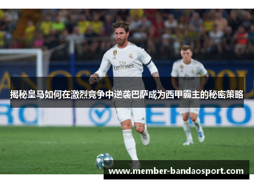 揭秘皇马如何在激烈竞争中逆袭巴萨成为西甲霸主的秘密策略