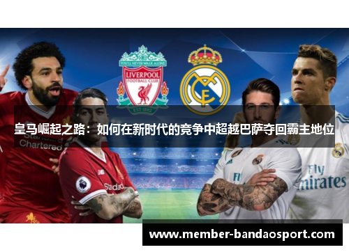 皇马崛起之路：如何在新时代的竞争中超越巴萨夺回霸主地位