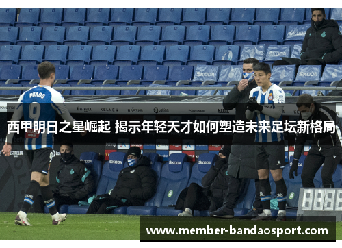 西甲明日之星崛起 揭示年轻天才如何塑造未来足坛新格局