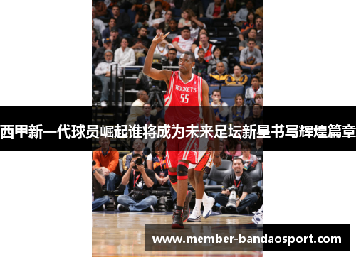 西甲新一代球员崛起谁将成为未来足坛新星书写辉煌篇章