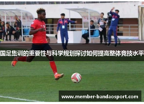 国足集训的重要性与科学规划探讨如何提高整体竞技水平 国足集训的重要性与科学规划探讨如何提高整体竞技水平