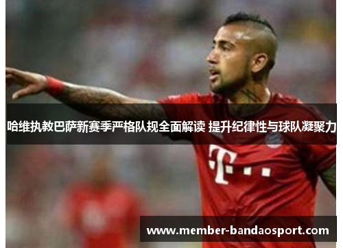 哈维执教巴萨新赛季严格队规全面解读 提升纪律性与球队凝聚力