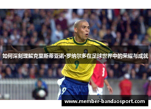 如何深刻理解克里斯蒂亚诺·罗纳尔多在足球世界中的荣耀与成就