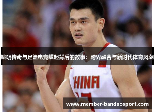 姚明传奇与足篮电竞崛起背后的故事：跨界融合与新时代体育风潮