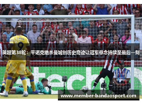 英超第38轮：平诺克绝杀曼城创历史奇迹让冠军悬念持续至最后一刻