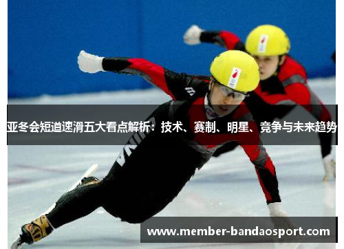 亚冬会短道速滑五大看点解析：技术、赛制、明星、竞争与未来趋势