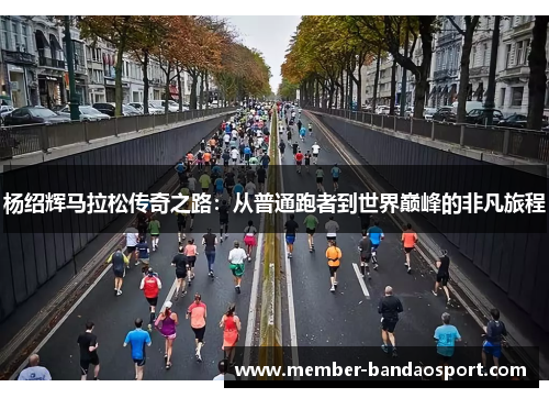 杨绍辉马拉松传奇之路：从普通跑者到世界巅峰的非凡旅程