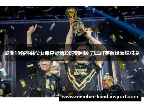 欧洲16强杯韩莹女单夺冠精彩时刻回顾 力压群英演绎巅峰对决