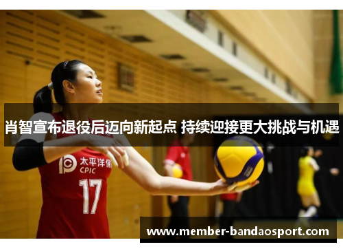 肖智宣布退役后迈向新起点 持续迎接更大挑战与机遇