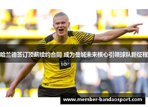 哈兰德签订顶薪续约合同 成为曼城未来核心引领球队新征程