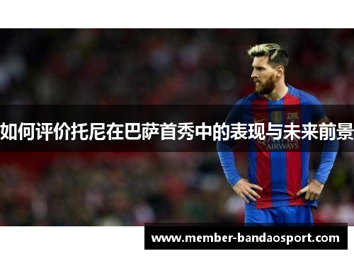 如何评价托尼在巴萨首秀中的表现与未来前景