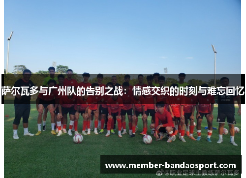 萨尔瓦多与广州队的告别之战：情感交织的时刻与难忘回忆