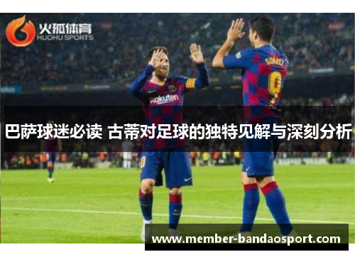 巴萨球迷必读 古蒂对足球的独特见解与深刻分析 巴萨球迷必读 古蒂对足球的独特见解与深刻分析