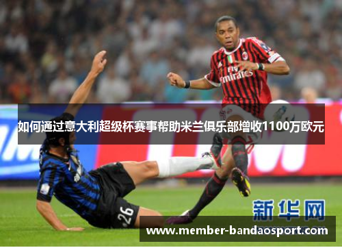 如何通过意大利超级杯赛事帮助米兰俱乐部增收1100万欧元 如何通过意大利超级杯赛事帮助米兰俱乐部增收1100万欧元