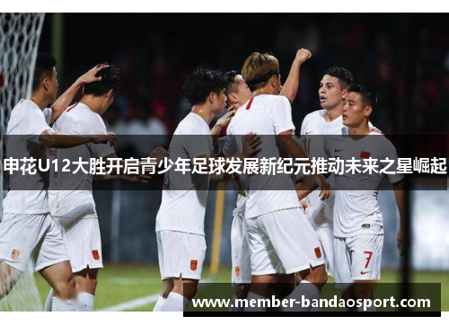 申花U12大胜开启青少年足球发展新纪元推动未来之星崛起