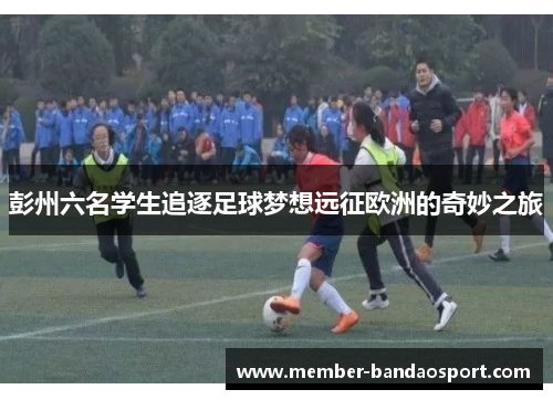彭州六名学生追逐足球梦想远征欧洲的奇妙之旅 彭州六名学生追逐足球梦想远征欧洲的奇妙之旅