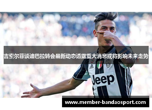 吉索尔菲谈迪巴拉转会最新动态透露重大消息或将影响未来走势 吉索尔菲谈迪巴拉转会最新动态透露重大消息或将影响未来走势
