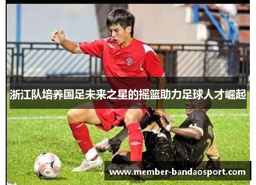 浙江队培养国足未来之星的摇篮助力足球人才崛起