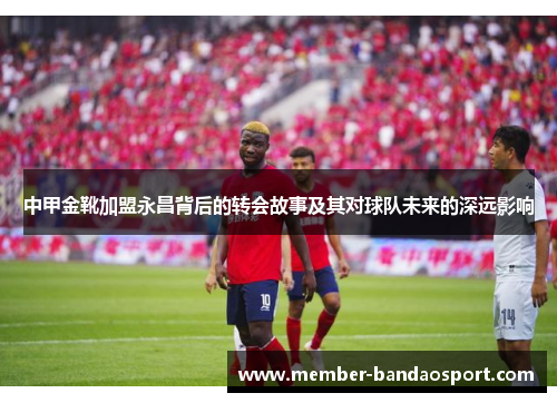 中甲金靴加盟永昌背后的转会故事及其对球队未来的深远影响