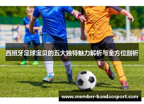 西班牙足球宝贝的五大独特魅力解析与全方位剖析 西班牙足球宝贝的五大独特魅力解析与全方位剖析