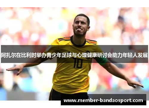 阿扎尔在比利时举办青少年足球与心理健康研讨会助力年轻人发展