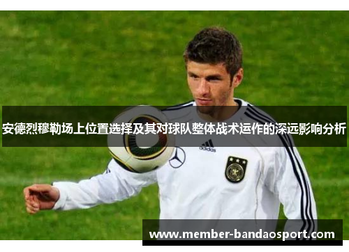 安德烈穆勒场上位置选择及其对球队整体战术运作的深远影响分析 安德烈穆勒场上位置选择及其对球队整体战术运作的深远影响分析