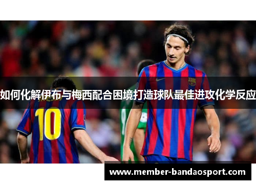 如何化解伊布与梅西配合困境打造球队最佳进攻化学反应 如何化解伊布与梅西配合困境打造球队最佳进攻化学反应
