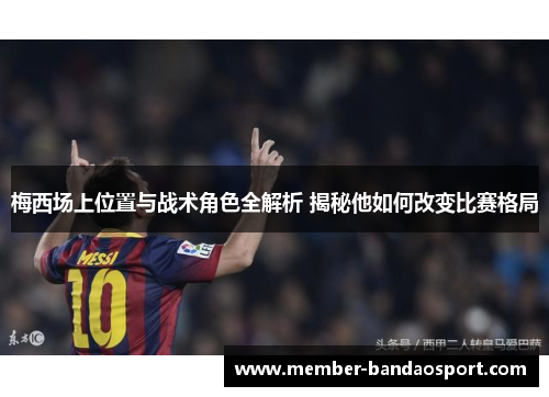 梅西场上位置与战术角色全解析 揭秘他如何改变比赛格局