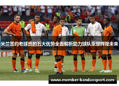 米兰签约老球员的五大优势全面解析助力球队重塑辉煌未来