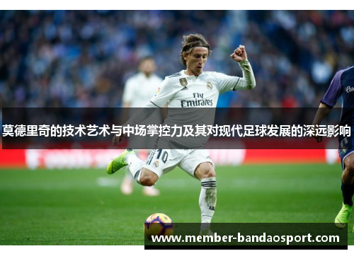 莫德里奇的技术艺术与中场掌控力及其对现代足球发展的深远影响 莫德里奇的技术艺术与中场掌控力及其对现代足球发展的深远影响