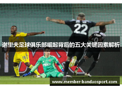 谢里夫足球俱乐部崛起背后的五大关键因素解析 谢里夫足球俱乐部崛起背后的五大关键因素解析