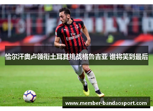 恰尔汗奥卢领衔土耳其挑战格鲁吉亚 谁将笑到最后