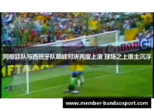 阿根廷队与西班牙队巅峰对决再度上演 球场之上谁主沉浮