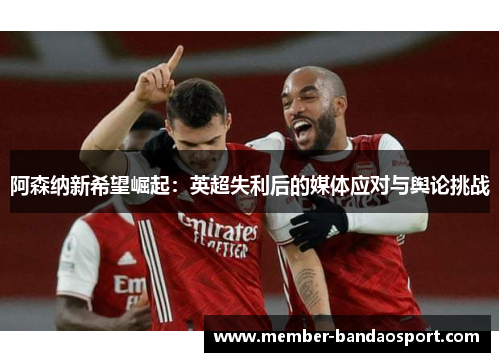 阿森纳新希望崛起：英超失利后的媒体应对与舆论挑战