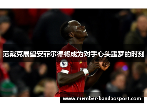 范戴克展望安菲尔德将成为对手心头噩梦的时刻 范戴克展望安菲尔德将成为对手心头噩梦的时刻