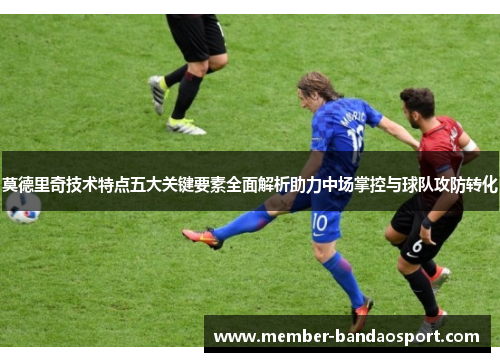 莫德里奇技术特点五大关键要素全面解析助力中场掌控与球队攻防转化